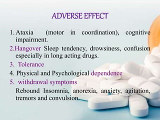 ADVERSE EFFECT
1.Ataxia (motor in coordination), cognitive
impairment.
2.Hangover Sleep tendency, drowsiness, confusion
especially in long acting drugs.
3. Tolerance
4. Physical and Psychological dependence
5. withdrawal symptoms
Rebound Insomnia, anorexia, anxiety, agitation,
tremors and convulsion.
 