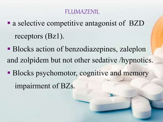 FLUMAZENIL
 a selective competitive antagonist of BZD
receptors (Bz1).
 Blocks action of benzodiazepines, zaleplon
and zolpidem but not other sedative /hypnotics.
 Blocks psychomotor, cognitive and memory
impairment of BZs.
 