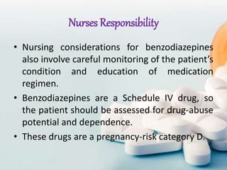 Nurses Responsibility
• Nursing considerations for benzodiazepines
also involve careful monitoring of the patient’s
condition and education of medication
regimen.
• Benzodiazepines are a Schedule IV drug, so
the patient should be assessed for drug-abuse
potential and dependence.
• These drugs are a pregnancy-risk category D.
 