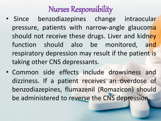 Nurses Responsibility
• Since benzodiazepines change intraocular
pressure, patients with narrow-angle glaucoma
should not receive these drugs. Liver and kidney
function should also be monitored, and
respiratory depression may result if the patient is
taking other CNS depressants.
• Common side effects include drowsiness and
dizziness. If a patient receives an overdose of
benzodiazepines, flumazenil (Romazicon) should
be administered to reverse the CNS depression.
 