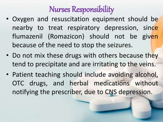 Nurses Responsibility
• Oxygen and resuscitation equipment should be
nearby to treat respiratory depression, since
flumazenil (Romazicon) should not be given
because of the need to stop the seizures.
• Do not mix these drugs with others because they
tend to precipitate and are irritating to the veins.
• Patient teaching should include avoiding alcohol,
OTC drugs, and herbal medications without
notifying the prescriber, due to CNS depression.
 