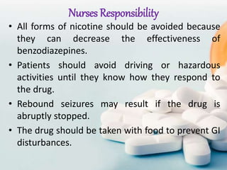 Nurses Responsibility
• All forms of nicotine should be avoided because
they can decrease the effectiveness of
benzodiazepines.
• Patients should avoid driving or hazardous
activities until they know how they respond to
the drug.
• Rebound seizures may result if the drug is
abruptly stopped.
• The drug should be taken with food to prevent GI
disturbances.
 