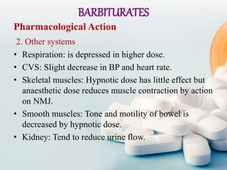BARBITURATES
Pharmacological Action
2. Other systems
• Respiration: is depressed in higher dose.
• CVS: Slight decrease in BP and heart rate.
• Skeletal muscles: Hypnotic dose has little effect but
anaesthetic dose reduces muscle contraction by action
on NMJ.
• Smooth muscles: Tone and motility of bowel is
decreased by hypnotic dose.
• Kidney: Tend to reduce urine flow.
 