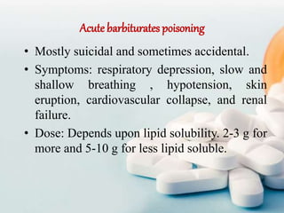 Acute barbiturates poisoning
• Mostly suicidal and sometimes accidental.
• Symptoms: respiratory depression, slow and
shallow breathing , hypotension, skin
eruption, cardiovascular collapse, and renal
failure.
• Dose: Depends upon lipid solubility. 2-3 g for
more and 5-10 g for less lipid soluble.
 