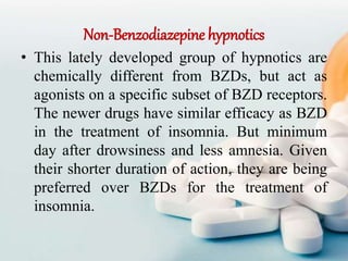 Non-Benzodiazepine hypnotics
• This lately developed group of hypnotics are
chemically different from BZDs, but act as
agonists on a specific subset of BZD receptors.
The newer drugs have similar efficacy as BZD
in the treatment of insomnia. But minimum
day after drowsiness and less amnesia. Given
their shorter duration of action, they are being
preferred over BZDs for the treatment of
insomnia.
 