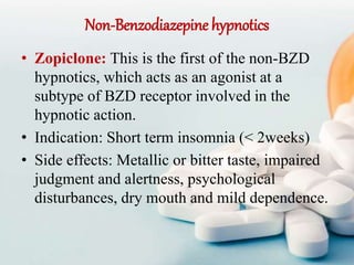 Non-Benzodiazepine hypnotics
• Zopiclone: This is the first of the non-BZD
hypnotics, which acts as an agonist at a
subtype of BZD receptor involved in the
hypnotic action.
• Indication: Short term insomnia (< 2weeks)
• Side effects: Metallic or bitter taste, impaired
judgment and alertness, psychological
disturbances, dry mouth and mild dependence.
 