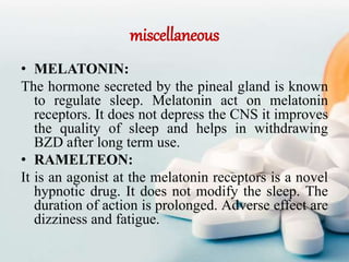 miscellaneous
• MELATONIN:
The hormone secreted by the pineal gland is known
to regulate sleep. Melatonin act on melatonin
receptors. It does not depress the CNS it improves
the quality of sleep and helps in withdrawing
BZD after long term use.
• RAMELTEON:
It is an agonist at the melatonin receptors is a novel
hypnotic drug. It does not modify the sleep. The
duration of action is prolonged. Adverse effect are
dizziness and fatigue.
 