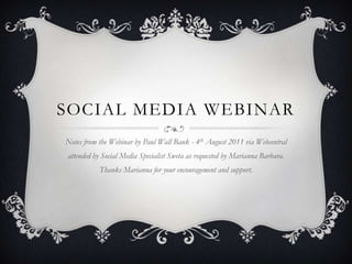 SOCIAL MEDIA WEBINAR
Notes from the Webinar by Paul Wall Bank - 4th August 2011 via Webcentral
attended by Social Media Specialist Sweta as requested by Marianna Barbara.
           Thanks Marianna for your encouragement and support.
 