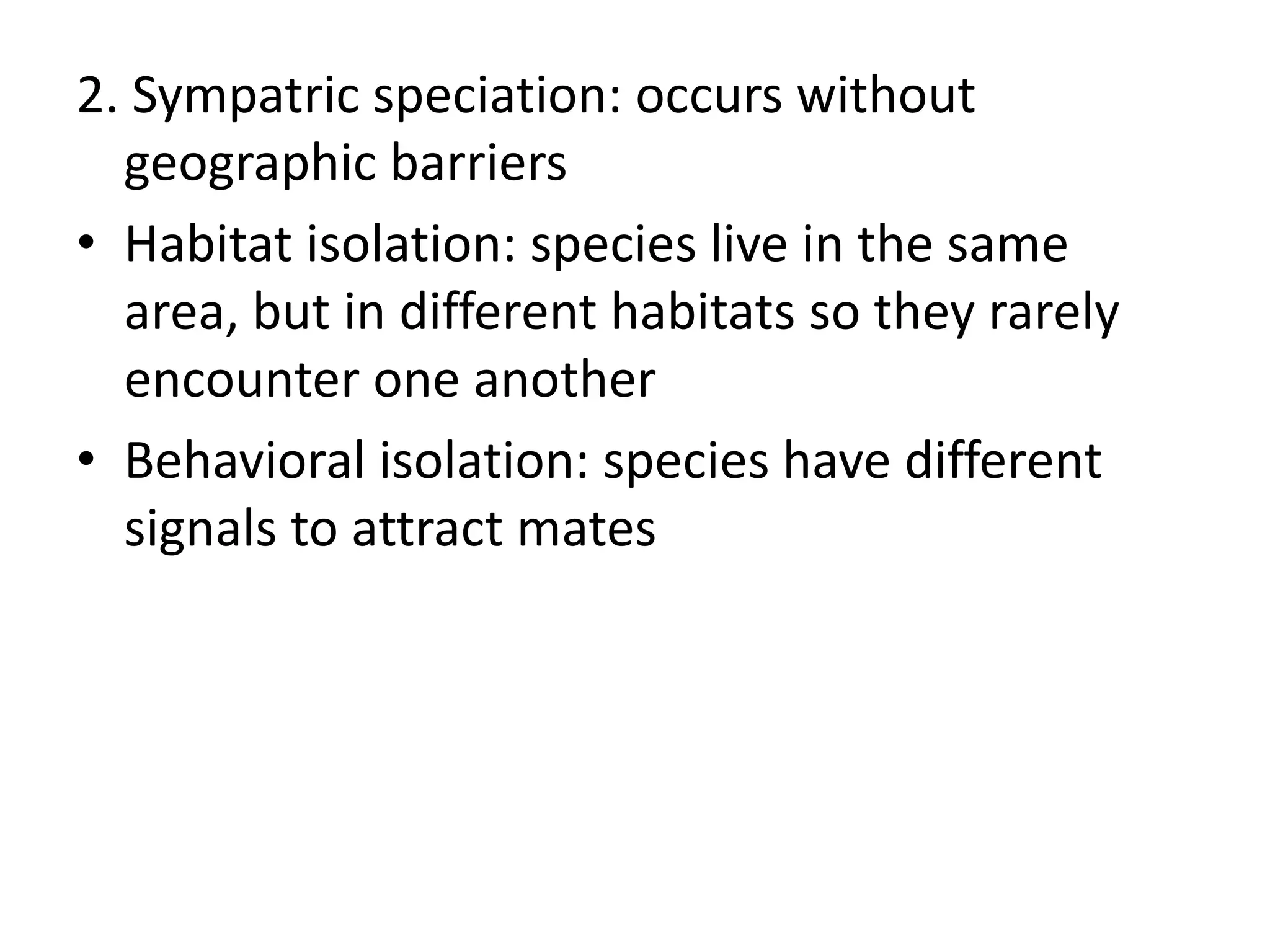 2. Sympatric speciation: occurs without
geographic barriers
• Habitat isolation: species live in the same
area, but in different habitats so they rarely
encounter one another
• Behavioral isolation: species have different
signals to attract mates
 