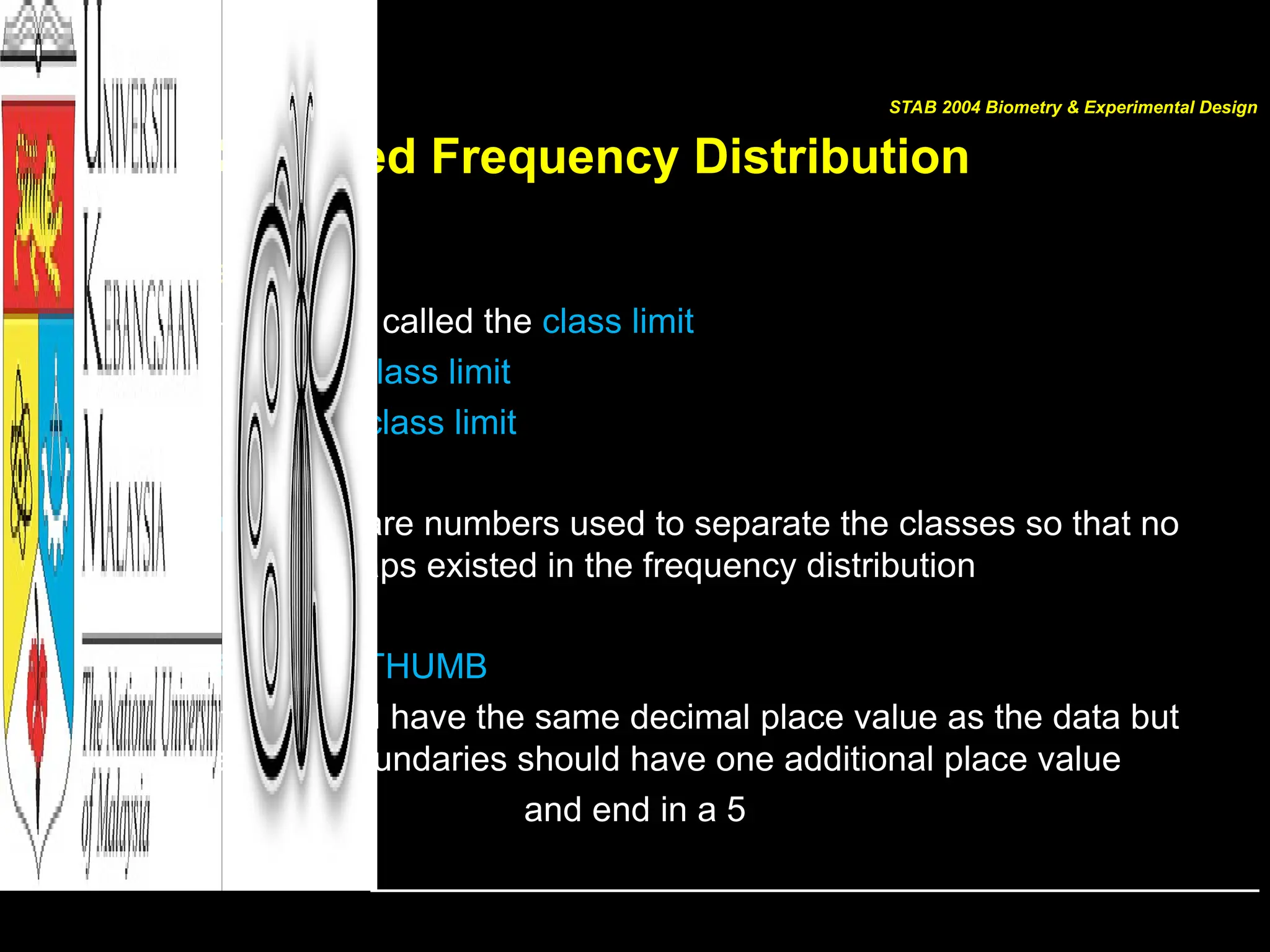 For Grouped Frequency Distribution
For the data
149.5 – 154.5 is called the class limit
149.5  lower class limit
154.5  upper class limit
class boundaries are numbers used to separate the classes so that no
gaps existed in the frequency distribution
THE RULE OF THUMB
Class limits should have the same decimal place value as the data but
the class boundaries should have one additional place value
and end in a 5
STAB 2004 Biometry & Experimental Design
 