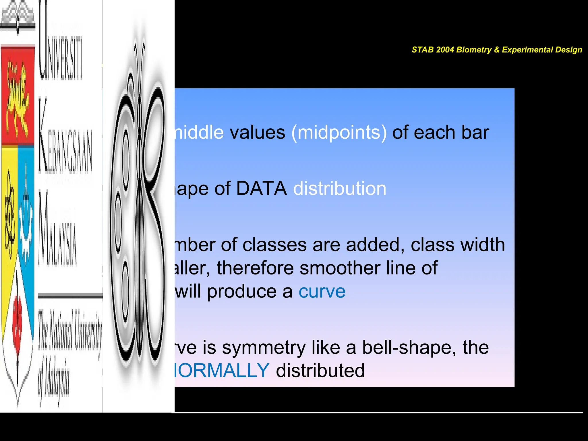 POLYGON
• Join all middle values (midpoints) of each bar
• Gives shape of DATA distribution
• If the number of classes are added, class width
gets smaller, therefore smoother line of
polygon will produce a curve
• If the curve is symmetry like a bell-shape, the
data is NORMALLY distributed
STAB 2004 Biometry & Experimental Design
 