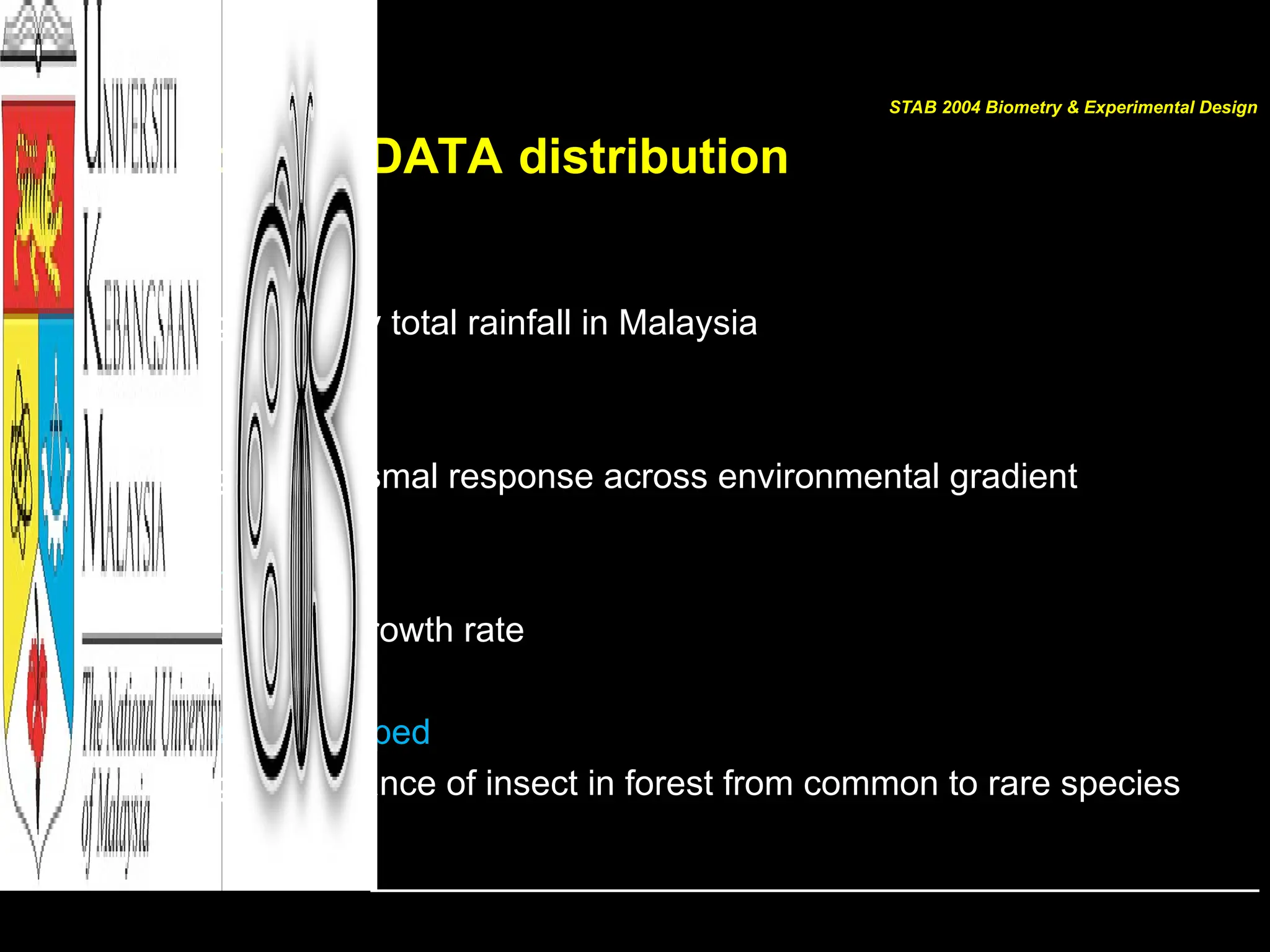 Shapes of DATA distribution
• Bimodal
– e.g.: Monthly total rainfall in Malaysia
• Polymodal
– e.g.: Organismal response across environmental gradient
• J-shaped
– e.g.: Plant growth rate
• Reversed J-shaped
– e.g.: Abundance of insect in forest from common to rare species
STAB 2004 Biometry & Experimental Design
 