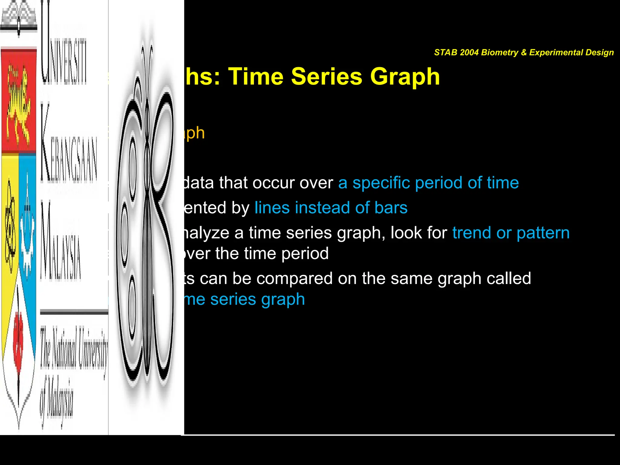 Other Graphs: Time Series Graph
• Time Series Graph
– Represents data that occur over a specific period of time
– Often represented by lines instead of bars
– When you analyze a time series graph, look for trend or pattern
that occurs over the time period
– Two data sets can be compared on the same graph called
compound time series graph
STAB 2004 Biometry & Experimental Design
 