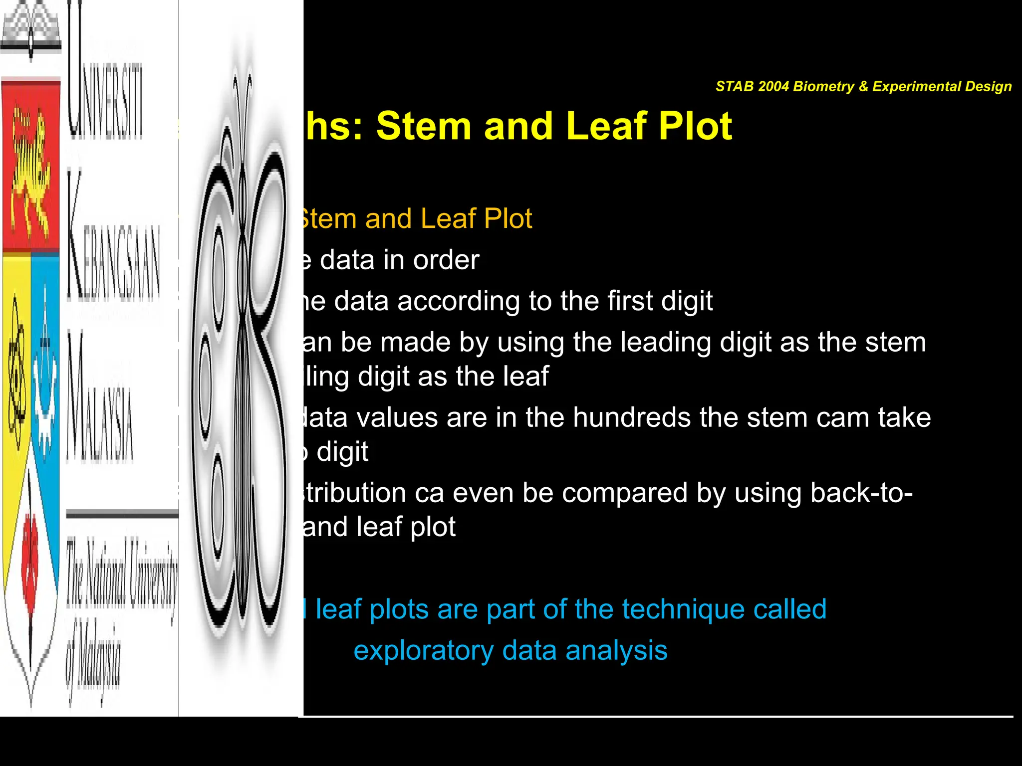 Other Graphs: Stem and Leaf Plot
• Constructing a Stem and Leaf Plot
1. Arrange the data in order
2. Separate the data according to the first digit
3. A display can be made by using the leading digit as the stem
and the trailing digit as the leaf
4. When the data values are in the hundreds the stem cam take
the first two digit
5. Related distribution ca even be compared by using back-to-
back stem and leaf plot
Stem and leaf plots are part of the technique called
exploratory data analysis
STAB 2004 Biometry & Experimental Design
 