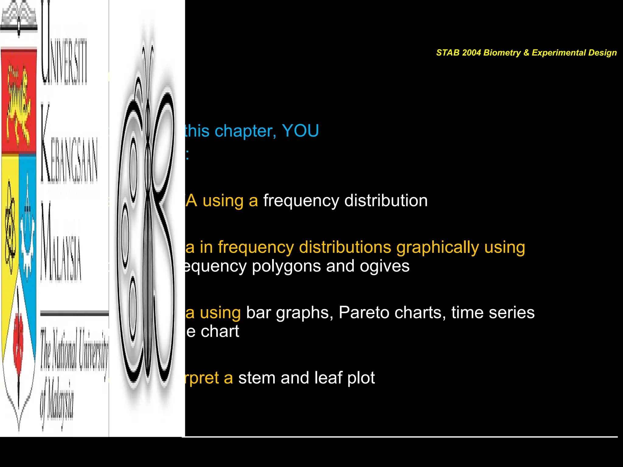 [GOALS]
After completing this chapter, YOU
should be able to:
• Organize DATA using a frequency distribution
• Represent data in frequency distributions graphically using
histograms, frequency polygons and ogives
• Represent data using bar graphs, Pareto charts, time series
graphs, and pie chart
• Draw and interpret a stem and leaf plot
STAB 2004 Biometry & Experimental Design
 