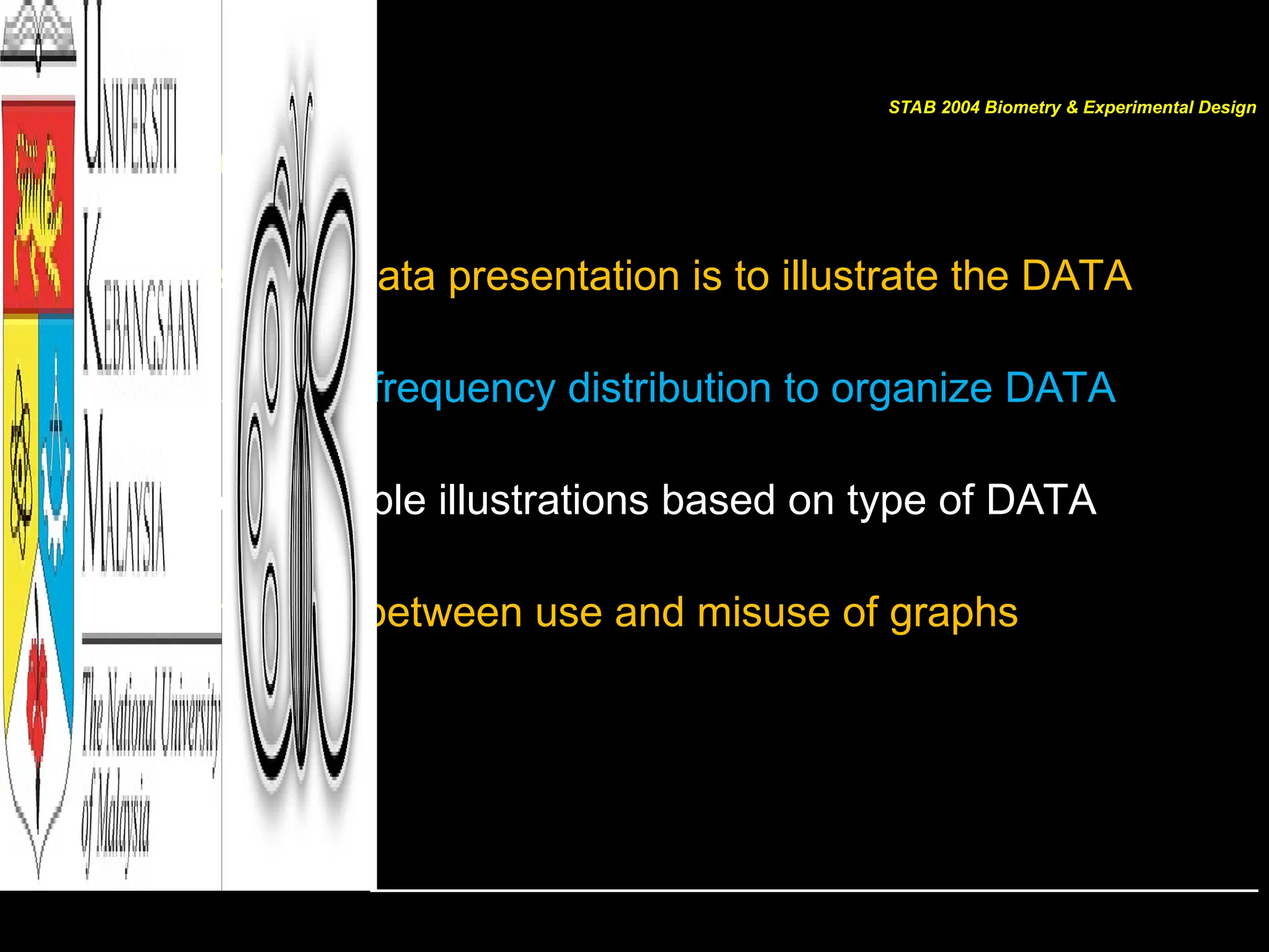 Summary
 First step in data presentation is to illustrate the DATA
 Use types of frequency distribution to organize DATA
 Choose suitable illustrations based on type of DATA
 Differentiate between use and misuse of graphs
STAB 2004 Biometry & Experimental Design
 