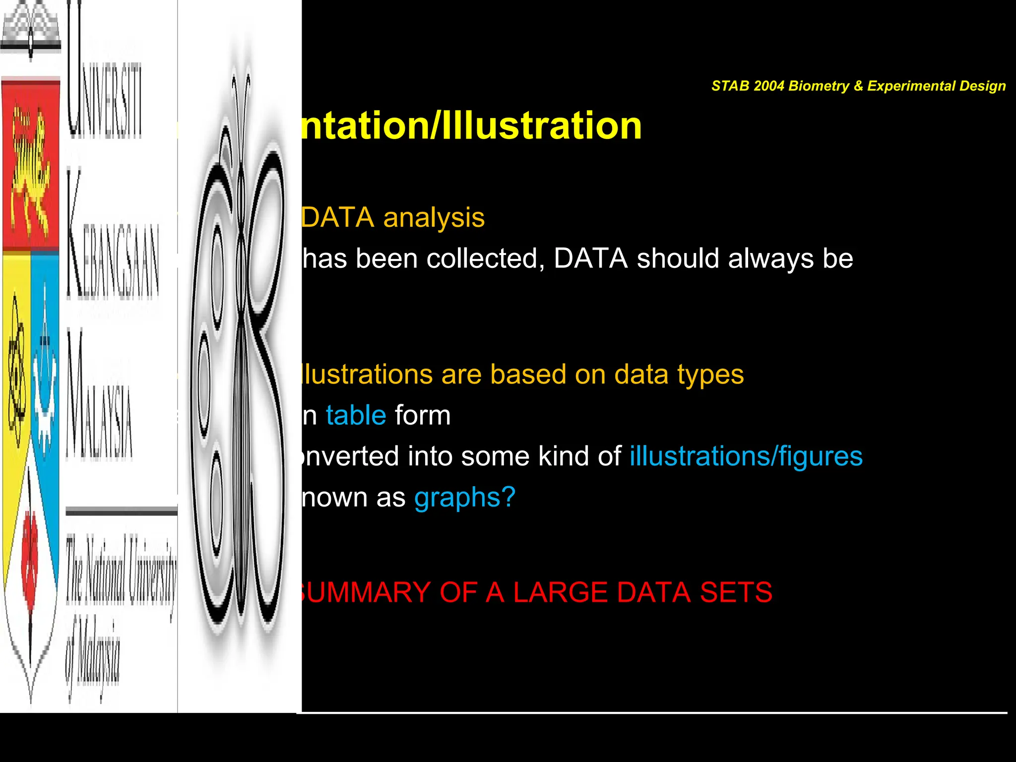 Data Presentation/Illustration
• The first step in DATA analysis
– Once DATA has been collected, DATA should always be
illustrated
• Suitable DATA illustrations are based on data types
– May just be in table form
– Or can be converted into some kind of illustrations/figures
– Commonly known as graphs?
SUMMARY OF A LARGE DATA SETS
STAB 2004 Biometry & Experimental Design
 