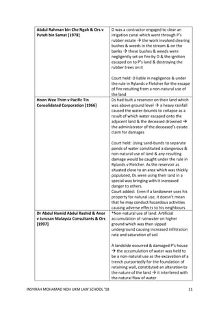 INSYIRAH MOHAMAD NOH UKM LAW SCHOOL ’18 11
Abdul Rahman bin Che Ngah & Ors v
Puteh bin Samat [1978]
D was a contractor engaged to clear an
irrigation canal which went through P’s
rubber estate  the work involved clearing
bushes & weeds in the stream & on the
banks  these bushes & weeds were
negligently set on fire by D & the ignition
escaped on to P’s land & destroying the
rubber trees on it
Court held: D liable in negligence & under
the rule in Rylands v Fletcher for the escape
of fire resulting from a non-natural use of
the land
Hoon Wee Thim v Pacific Tin
Consolidated Corporation [1966]
Ds had built a reservoir on their land which
was above ground level  a heavy rainfall
caused the water-bounds to collapse as a
result of which water escaped onto the
adjacent land & the deceased drowned 
the administrator of the deceased’s estate
claim for damages
Court held: Using sand-bunds to separate
ponds of water constituted a dangerous &
non-natural use of land & any resulting
damage would be caught under the rule in
Rylands v Fletcher. As the reservoir as
situated close to an area which was thickly
populated, Ds were using their land in a
special way bringing with it increased
danger to others.
Court added: Even if a landowner uses his
property for natural use, it doesn’t mean
that he may conduct hazardous activities
causing adverse effects to his neighbours
Dr Abdul Hamid Abdul Rashid & Anor
v Jurusan Malaysia Consultants & Ors
[1997]
*Non-natural use of land: Artificial
accumulation of rainwater on higher
ground which was then sipped
underground causing increased infiltration
rate and saturation of soil
A landslide occurred & damaged P’s house
 the accumulation of water was held to
be a non-natural use as the excavation of a
trench purportedly for the foundation of
retaining wall, constituted an alteration to
the nature of the land  it interfered with
the natural flow of water
 