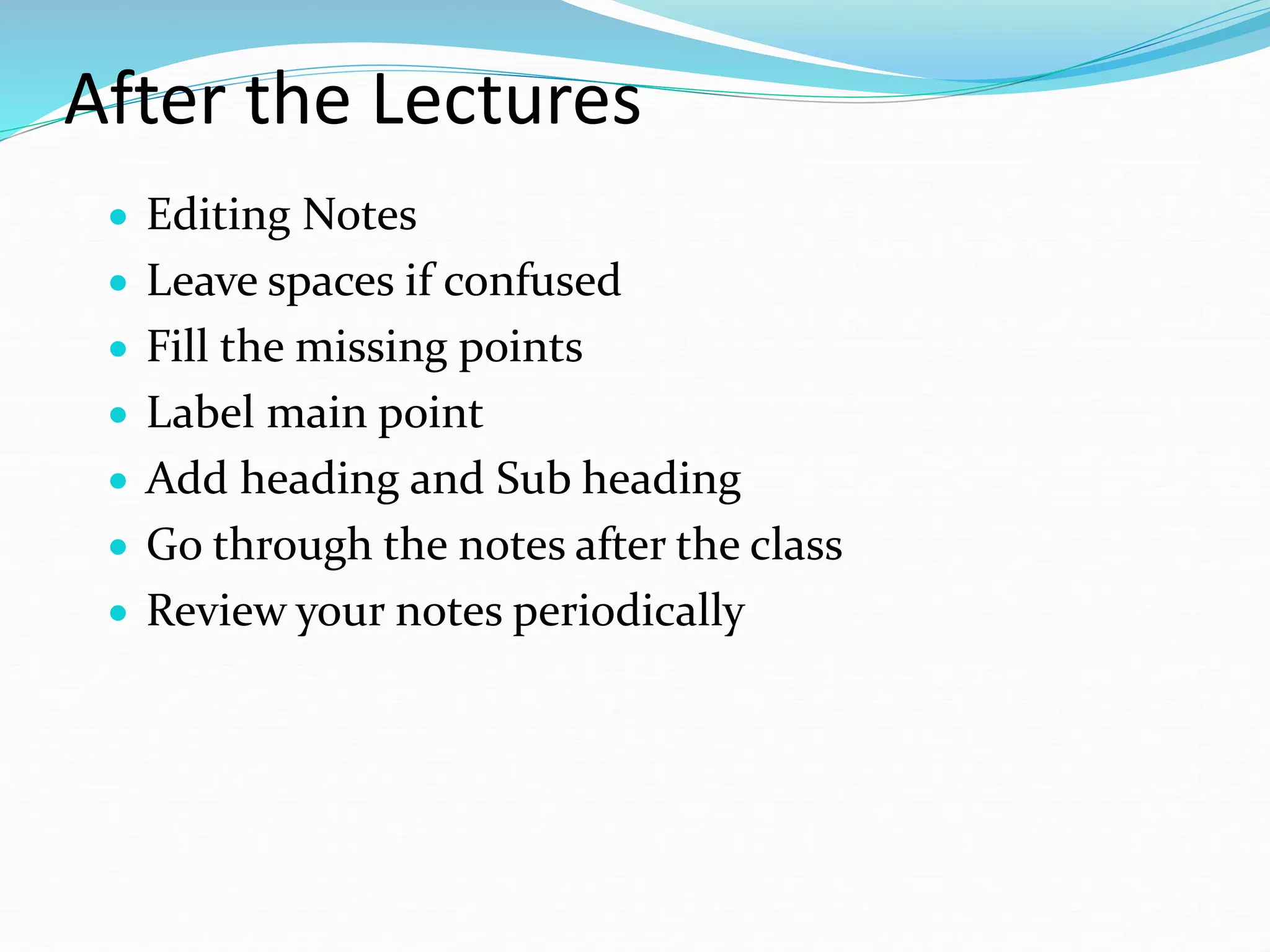 After the Lectures
 Editing Notes
 Leave spaces if confused
 Fill the missing points
 Label main point
 Add heading and Sub heading
 Go through the notes after the class
 Review your notes periodically
 