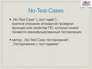 No-Test-Cases 
• „No-Test-Case“ („тест-идея“) - 
краткое описание атомарной проверки 
функции или свойства ПО, которую может 
провести квалифицированный тестировщик. 
• метод: „No-Test-Case тестирование“, 
„Тестирование с тест-идеями“ 
 