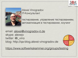 Alexei Vinogradov 
IT-Kонсультант 
тестирование, управление тестированием, 
автоматизация в тестировании, коучинг 
email: alexei@vinogradov-it.de 
skype: alexejv 
twitter: @i_vino 
blog: http://qa-blog.alexei-vinogradov.de 
https://www.softwerkskammer.org/groups/testing 
 