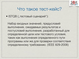 Что такое тест-кейс? 
• ISTQB („тестовый сценарий“): 
Набор входных значений, предусловий 
выполнения, ожидаемых результатов и 
постусловий выполнения, разработанный для 
определенной цели или тестового условия, 
таких как выполнения определенного пути 
программы или же для проверки соответствия 
определенному требованию. (IEEE 829-2008) 
 