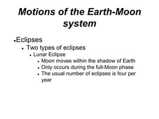 Motions of the Earth-Moon
system
●Eclipses
● Two types of eclipses
● Lunar Eclipse
● Moon moves within the shadow of Earth
● Only occurs during the full-Moon phase
● The usual number of eclipses is four per
year
 