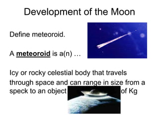 Development of the Moon
Define meteoroid.
A meteoroid is a(n) …
Icy or rocky celestial body that travels
through space and can range in size from a
speck to an object weighing 1000’s of Kg
 