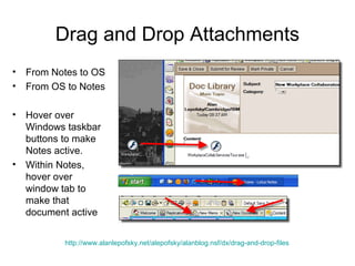 Drag and Drop Attachments
•   From Notes to OS
•   From OS to Notes

•   Hover over
    Windows taskbar
    buttons to make
    Notes active.
•   Within Notes,
    hover over
    window tab to
    make that
    document active


           http://www.alanlepofsky.net/alepofsky/alanblog.nsf/dx/drag-and-drop-files
 