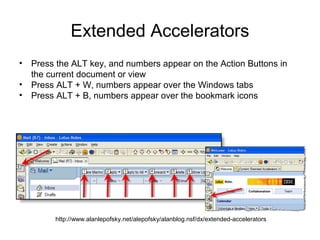 Extended Accelerators
• Press the ALT key, and numbers appear on the Action Buttons in
  the current document or view
• Press ALT + W, numbers appear over the Windows tabs
• Press ALT + B, numbers appear over the bookmark icons




        http://www.alanlepofsky.net/alepofsky/alanblog.nsf/dx/extended-accelerators
 