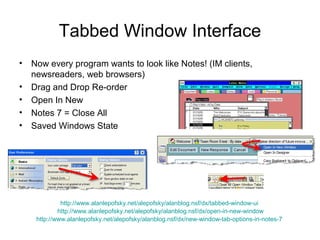 Tabbed Window Interface
• Now every program wants to look like Notes! (IM clients,
  newsreaders, web browsers)
• Drag and Drop Re-order
• Open In New
• Notes 7 = Close All
• Saved Windows State




             http://www.alanlepofsky.net/alepofsky/alanblog.nsf/dx/tabbed-window-ui
            http://www.alanlepofsky.net/alepofsky/alanblog.nsf/dx/open-in-new-window
    http://www.alanlepofsky.net/alepofsky/alanblog.nsf/dx/new-window-tab-options-in-notes-7
 
