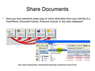 Share Documents
•   Have you ever wanted to easily copy or move information from your mail file to a
    TeamRoom, Document Library, Personal Journal, or any other database?




               http://www.alanlepofsky.net/alepofsky/alanblog.nsf/dx/share-documents
 