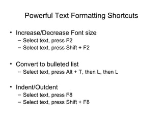 Powerful Text Formatting Shortcuts

• Increase/Decrease Font size
   – Select text, press F2
   – Select text, press Shift + F2


• Convert to bulleted list
   – Select text, press Alt + T, then L, then L

• Indent/Outdent
   – Select text, press F8
   – Select text, press Shift + F8
 