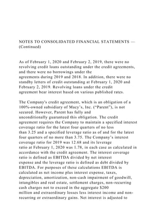 NOTES TO CONSOLIDATED FINANCIAL STATEMENTS —
(Continued)
As of February 1, 2020 and February 2, 2019, there were no
revolving credit loans outstanding under the credit agreements,
and there were no borrowings under the
agreements during 2019 and 2018. In addition, there were no
standby letters of credit outstanding at February 1, 2020 and
February 2, 2019. Revolving loans under the credit
agreement bear interest based on various published rates.
The Company's credit agreement, which is an obligation of a
100%-owned subsidiary of Macy’s, Inc. (“Parent”), is not
secured. However, Parent has fully and
unconditionally guaranteed this obligation. The credit
agreement requires the Company to maintain a specified interest
coverage ratio for the latest four quarters of no less
than 3.25 and a specified leverage ratio as of and for the latest
four quarters of no more than 3.75. The Company’s interest
coverage ratio for 2019 was 12.68 and its leverage
ratio at February 1, 2020 was 1.78, in each case as calculated in
accordance with the credit agreement. The interest coverage
ratio is defined as EBITDA divided by net interest
expense and the leverage ratio is defined as debt divided by
EBITDA. For purposes of these calculations EBITDA is
calculated as net income plus interest expense, taxes,
depreciation, amortization, non-cash impairment of goodwill,
intangibles and real estate, settlement charges, non-recurring
cash charges not to exceed in the aggregate $200
million and extraordinary losses less interest income and non-
recurring or extraordinary gains. Net interest is adjusted to
 