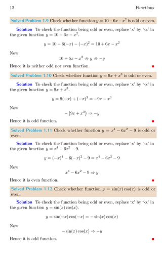 12 Functions
Solved Problem 1.9 Check whether function y = 10−6x−x2
is odd or even.
Solution To check the function being odd or even, replace ‘x’ by ‘-x’ in
the given function y = 10 − 6x − x2
.
y = 10 − 6(−x) − (−x)2
= 10 + 6x − x2
Now
10 + 6x − x2
; y ; −y
Hence it is neither odd nor even function.
Solved Problem 1.10 Check whether function y = 9x + x3
is odd or even.
Solution To check the function being odd or even, replace ‘x’ by ‘-x’ in
the given function y = 9x + x3
.
y = 9(−x) + (−x)3
= −9x − x3
Now
− 9x + x3

⇒ −y
Hence it is odd function.
Solved Problem 1.11 Check whether function y = x4
− 6x2
− 9 is odd or
even.
Solution To check the function being odd or even, replace ‘x’ by ‘-x’ in
the given function y = x4
− 6x2
− 9.
y = (−x)4
− 6(−x)2
− 9 = x4
− 6x2
− 9
Now
x4
− 6x2
− 9 ⇒ y
Hence it is even function.
Solved Problem 1.12 Check whether function y = sin(x) cos(x) is odd or
even.
Solution To check the function being odd or even, replace ‘x’ by ‘-x’ in
the given function y = sin(x) cos(x).
y = sin(−x) cos(−x) = − sin(x) cos(x)
Now
− sin(x) cos(x) ⇒ −y
Hence it is odd function.
 