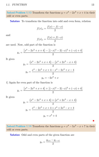 1.1. FUNCTION 13
Solved Problem 1.13 Transform the functions y = x4
− 2x3
+ x + 4 in their
odd or even parts.
Solution To transform the function into odd and even form, relation
f(x)o =
f(x) − f(−x)
2
and
f(x)e =
f(x) + f(−x)
2
are used. Now, odd part of the function is
yo =

x4
− 2x3
+ x + 4

−

(−x)4
− 2(−x)3
+ (−x) + 4

2
It gives
yo =
x4
− 2x3
+ x + 4

− x4
+ 2x3
− x + 4

2
yo =
x4
− 2x3
+ x + 4 − x4
− 2x3
+ x − 4
2
yo = −2x3
+ x
1] Again for even part of the function is
ye =

x4
− 2x3
+ x + 4

+

(−x)4
− 2(−x)3
+ (−x) + 4

2
It gives
ye =
x4
− 2x3
+ x + 4

+ x4
+ 2x3
− x + 4

2
ye =
x4
− 2x3
+ x + 4 + x4
+ 2x3
− x + 4
2
ye = x4
+ 4
Solved Problem 1.14 Transform the functions y = x4
− 5x2
− x + 7 in their
odd or even parts.
Solution Odd and even parts of the given function are
yo =
y(x) − y(−x)
2
 