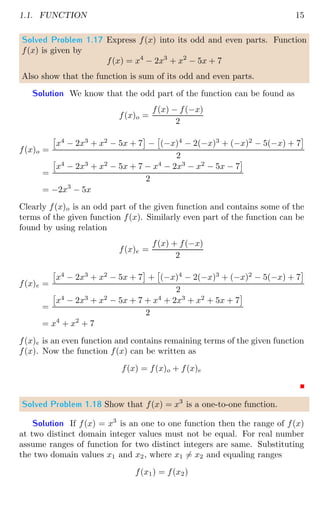 1.1. FUNCTION 15
Solved Problem 1.17 Express f(x) into its odd and even parts. Function
f(x) is given by
f(x) = x4
− 2x3
+ x2
− 5x + 7
Also show that the function is sum of its odd and even parts.
Solution We know that the odd part of the function can be found as
f(x)o =
f(x) − f(−x)
2
f(x)o =

x4
− 2x3
+ x2
− 5x + 7

−

(−x)4
− 2(−x)3
+ (−x)2
− 5(−x) + 7

2
=

x4
− 2x3
+ x2
− 5x + 7 − x4
− 2x3
− x2
− 5x − 7

2
= −2x3
− 5x
Clearly f(x)o is an odd part of the given function and contains some of the
terms of the given function f(x). Similarly even part of the function can be
found by using relation
f(x)e =
f(x) + f(−x)
2
f(x)e =

x4
− 2x3
+ x2
− 5x + 7

+

(−x)4
− 2(−x)3
+ (−x)2
− 5(−x) + 7

2
=

x4
− 2x3
+ x2
− 5x + 7 + x4
+ 2x3
+ x2
+ 5x + 7

2
= x4
+ x2
+ 7
f(x)e is an even function and contains remaining terms of the given function
f(x). Now the function f(x) can be written as
f(x) = f(x)o + f(x)e
Solved Problem 1.18 Show that f(x) = x3
is a one-to-one function.
Solution If f(x) = x3
is an one to one function then the range of f(x)
at two distinct domain integer values must not be equal. For real number
assume ranges of function for two distinct integers are same. Substituting
the two domain values x1 and x2, where x1 6= x2 and equaling ranges
f(x1) = f(x2)
 