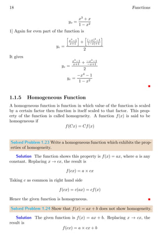 18 Functions
yo =
x3
+ x
1 − x2
1] Again for even part of the function is
ye =
h
x3
−1
x+1
i
+
h
(−x)3
−1
(−x)+1
i
2
It gives
ye =
x3
−1
x+1 + −x3
−1
−x+1
2
ye =
−x4
− 1
1 − x2
1.1.5 Homogeneous Function
A homogeneous function is function in which value of the function is scaled
by a certain factor then function is itself scaled to that factor. This prop-
erty of the function is called homogeneity. A function f(x) is said to be
homogeneous if
f(Cx) = Cf(x)
Solved Problem 1.23 Write a homogeneous function which exhibits the prop-
erties of homogeneity.
Solution The function shows this property is f(x) = ax, where a is any
constant. Replacing x → cx, the result is
f(cx) = a × cx
Taking c as common in right hand side
f(cx) = c(ax) = cf(x)
Hence the given function is homogeneous.
Solved Problem 1.24 Show that f(x) = ax + b does not show homogeneity.
Solution The given function is f(x) = ax + b. Replacing x → cx, the
result is
f(cx) = a × cx + b
 