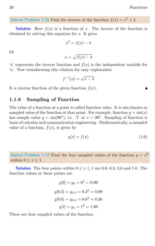 20 Functions
Solved Problem 1.26 Find the inverse of the function f(x) = x2
+ 4.
Solution Here f(x) is a function of x. The inverse of the function is
obtained by solving this equation for x. It gives
x2
= f(x) − 4
Or
x =
p
f(x) − 4
‘x’ represents the inverse function and f(x) is the independent variable for
‘x’. Now transforming this relation for easy explanation
f−1
(x) =
√
x − 4
It is inverse function of the given function f(x).
1.1.8 Sampling of Function
The value of a function at a point is called function value. It is also known as
sampled value of the function at that point. For example, function y = sin(x)
has sample value y = sin(90◦
), i.e. ‘1’ at x = 90◦
. Sampling of function is
basis of calculus and communication engineering. Mathematically, a sampled
value of a function, f(x), is given by
y[x] = f(x) (1.6)
Solved Problem 1.27 Find the four sampled values of the function y = x2
within 0 ≤ x ≤ 1.
Solution The four points within 0 ≤ x ≤ 1 are 0.0, 0.3, 0.6 and 1.0. The
function values at these points are
y[0] = y0 = 02
= 0.00
y[0.3] = y0.3 = 0.32
= 0.09
y[0.6] = y0.6 = 0.62
= 0.36
y[1] = y1 = 12
= 1.00
These are four sampled values of the function.
 