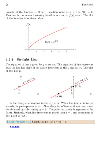 28 Functions
domain of the function is [0, ∞). Function value at x = 0 is f(0) = 0.
Function is continuous increasing function as x → ∞, f(x) → ∞. The plot
of the function is as given below.
1
2
1 2 3 4 5
x
f(x)
f(x) = x2/3
1.2.1 Straight Line
The equation of line is given by y = mx+c. This equation of line represents
that the line has slope of ‘m’ and it intersects to the y-axis at ‘c’. The plot
of this line is
x
y
c
y = mx + c
x
y
c
y = mx + c
b
(0, b)
b
(a, 0)
A line always intersection to the x-y axes. When line intersects to the
x−axis, its y component is zero. Now the point of intersection at x-axis can
be obtained by substituting y = 0. The point on x-axis is represented by
(a, 0). Similarly, when line intersects to y-axis then x = 0 and coordinate of
this point is (0, b).
Solved Problem 1.35 Sketch the plot of y = 5x − 3.
Solution
 