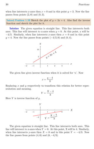30 Functions
when line intersects y-axes then x = 0 and in this point y = 3. Now the line
passes from points (2, 0) and (0, 3).
Solved Problem 1.38 Sketch the plot of y = 3x + 4. Also find the inverse
function and sketch the plot for it.
Solution The given equation is straight line. This line intersects both
axes. This line will intersect to x-axes when y = 0. At this point, x will be
−4/3. Similarly, when line intersects y-axes then x = 0 and in this point
y = 4. Now the line passes from points (−4/3, 0) and (0, 4).
5
10
1 2 3
−1
−2
x
y
y =
3x + 4
The given line gives inverse function when it is solved for ‘x’. Now
x =
y − 4
3
Replacing x and y respectively to transform this relation for better repre-
sentation and meaning.
Y =
X − 4
3
Here Y is inverse function of y.
−2
1 2 3
−1
−2
X
Y
Y =
X − 4
3
The given equation is straight line. This line intersects both axes. This
line will intersect to x-axes when Y = 0. At this point, X will be 4. Similarly,
when line intersects y-axes then X = 0 and in this point Y = −4/3. Now
the line passes from points (4, 0) and (0, −4/3).
 