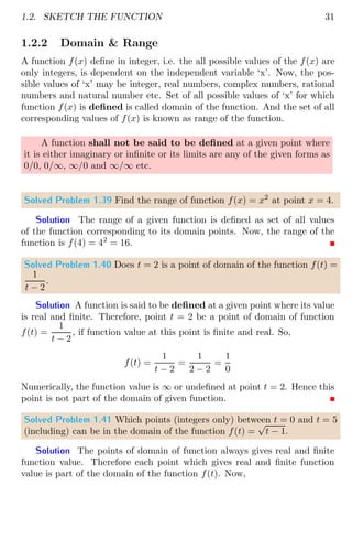 1.2. SKETCH THE FUNCTION 31
1.2.2 Domain  Range
A function f(x) define in integer, i.e. the all possible values of the f(x) are
only integers, is dependent on the independent variable ‘x’. Now, the pos-
sible values of ‘x’ may be integer, real numbers, complex numbers, rational
numbers and natural number etc. Set of all possible values of ‘x’ for which
function f(x) is defined is called domain of the function. And the set of all
corresponding values of f(x) is known as range of the function.
A function shall not be said to be defined at a given point where
it is either imaginary or infinite or its limits are any of the given forms as
0/0, 0/∞, ∞/0 and ∞/∞ etc.
Solved Problem 1.39 Find the range of function f(x) = x2
at point x = 4.
Solution The range of a given function is defined as set of all values
of the function corresponding to its domain points. Now, the range of the
function is f(4) = 42
= 16.
Solved Problem 1.40 Does t = 2 is a point of domain of the function f(t) =
1
t − 2
.
Solution A function is said to be defined at a given point where its value
is real and finite. Therefore, point t = 2 be a point of domain of function
f(t) =
1
t − 2
, if function value at this point is finite and real. So,
f(t) =
1
t − 2
=
1
2 − 2
=
1
0
Numerically, the function value is ∞ or undefined at point t = 2. Hence this
point is not part of the domain of given function.
Solved Problem 1.41 Which points (integers only) between t = 0 and t = 5
(including) can be in the domain of the function f(t) =
√
t − 1.
Solution The points of domain of function always gives real and finite
function value. Therefore each point which gives real and finite function
value is part of the domain of the function f(t). Now,
 