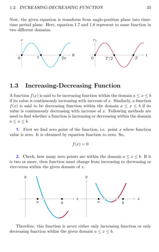 1.3. INCREASING-DECREASING FUNCTION 35
Now, the given equation is transform from angle-position plane into time-
time period plane. Here, equation 1.7 and 1.8 represent to same function in
two different domains.
r
θ
b
0
b
π
b
2π
r1
t
b
0
b
T/2
b
T
1.3 Increasing-Decreasing Function
A function f(x) is said to be increasing function within the domain a ≤ x ≤ b
if its value is continuously increasing with increase of x. Similarly, a function
f(x) is said to be decreasing function within the domain a ≤ x ≤ b if its
value is continuously decreasing with increase of x. Following methods are
used to find whether a function is increasing or decreasing within the domain
a ≤ x ≤ b.
1. First we find zero point of the function, i.e. point x where function
value is zero. It is obtained by equation function to zero. So,
f(x) = 0
2. Check, how many zero points are within the domain a ≤ x ≤ b. If it
is two or more, then function must change from increasing to decreasing or
vice-versa within the given domain of x.
x
y
bc
b
a
b
b
x
y
bc bc
b
a
b
b
Therefore, this function is never either only increasing function or only
decreasing function within the given domain a ≤ x ≤ b.
 