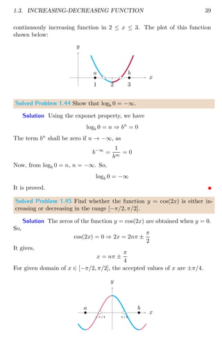 1.3. INCREASING-DECREASING FUNCTION 39
continusouly increasing function in 2 ≤ x ≤ 3. The plot of this function
shown below:
1 2 3
x
y
bc bc
b
a
b
b
Solved Problem 1.44 Show that logb 0 = −∞.
Solution Using the exponet property, we have
logb 0 = n ⇒ bn
= 0
The term bn
shall be zero if n → −∞, as
b−∞
=
1
b∞
= 0
Now, from logb 0 = n, n = −∞. So,
logb 0 = −∞
It is proved.
Solved Problem 1.45 Find whether the function y = cos(2x) is either in-
creasing or decreasing in the range [−π/2, π/2].
Solution The zeros of the function y = cos(2x) are obtained when y = 0.
So,
cos(2x) = 0 ⇒ 2x = 2nπ ±
π
2
It gives,
x = nπ ±
π
4
For given domain of x ∈ [−π/2, π/2], the accepted values of x are ±π/4.
x
y
bc
−π/4
bc
π/4
b
a b
b
 