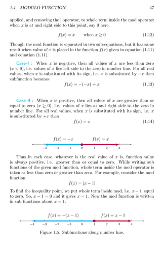 1.4. MODULO FUNCTION 47
applied, and removing the | operator, to whole term inside the mod operator
when x is at and right side to this point, say 0 here.
f(x) = x when x ≥ 0 (1.12)
Though the mod function is separated in two sub-equations, but it has same
result when value of x is placed in the function f(x) given in equation (1.11)
and equation (1.11).
Case-I : When x is negative, then all values of x are less than zero
(x  0), i.e. values of x lies left side to the zero in number line. For all real
values, when x is substituted with its sign, i.e. x is substituted by −x then
subfunction becomes
f(x) = −(−x) = x (1.13)
Case-II : When x is positive, then all values of x are greater than or
equal to zero (x ≥ 0), i.e. values of x lies at and right side to the zero in
number line. For all real values, when x is substituted with its sign, i.e. x
is substituted by +x then
f(x) = x (1.14)
0 1 2 3
0
−1
−2
−3
f(x) = x
f(x) = −x
b
Thus in each case, whatever is the real value of x is, function value
is always positive, i.e. greater than or equal to zero. While writing sub
functions of the given mod function, whole term inside the mod operator is
taken as less than zero or greater than zero. For example, consider the mod
function
f(x) = |x − 1|
To find the inequality point, we put whole term inside mod, i.e. x− 1, equal
to zero. So, x − 1 = 0 and it gives x = 1. Now the mod function is written
in sub functions about x = 1.
0 1 2 3 4
0
−1
−2
−3
−4
f(x) = x − 1
f(x) = −(x − 1)
b
Figure 1.5: Subfunctions along number line.
 