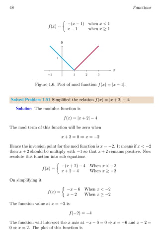 48 Functions
f(x) =

−(x − 1) when x  1
x − 1 when x ≥ 1
1
1 2 3
−1
x
y
Figure 1.6: Plot of mod function f(x) = |x − 1|.
Solved Problem 1.51 Simplified the relation f(x) = |x + 2| − 4.
Solution The modulus function is
f(x) = |x + 2| − 4
The mod term of this function will be zero when
x + 2 = 0 ⇒ x = −2
Hence the inversion point for the mod function is x = −2. It means if x  −2
then x + 2 should be multiply with −1 so that x + 2 remains positive. Now
resolute this function into sub equations
f(x) =

−(x + 2) − 4 When x  −2
x + 2 − 4 When x ≥ −2
On simplifying it
f(x) =

−x − 6 When x  −2
x − 2 When x ≥ −2
The function value at x = −2 is
f(−2) = −4
The function will intersect the x axis at −x − 6 = 0 ⇒ x = −6 and x − 2 =
0 ⇒ x = 2. The plot of this function is
 