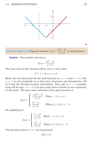1.4. MODULO FUNCTION 49
2
−2
−4
2
−2
−4
−6
−8
x
y
Solved Problem 1.52 Separate function f(x) =
|x2
− 1|
x + 1
in sub-functions.
Solution The modulus function is
f(x) =
|x2
− 1|
x + 1
The mod term of this function will be zero or more when
x2
− 1 = 0 ⇒ x = ±1
Hence the inversion point for the mod function is x = −1 and x = +1. But
x = −1 is not acceptable as at this point numerator and denominator will
be 0 and the function become undermined. Now only at x = 1 modulus
term will be zero. x = −1 is an open point hence function is not continuous
at this point. The piece-wise resolution of the given function is
f(x) =









−(x2
− 1)
x + 1
When − 1  x  1
x2
− 1
x + 1
When x ≥ 1  x  −1
On simplifying it
f(x) =









1 − x2
x + 1
When − 1  x  1
x2
− 1
x + 1
When x ≥ 1  x  −1
The function value at x = 1 are respectively
f(1) = 0
 