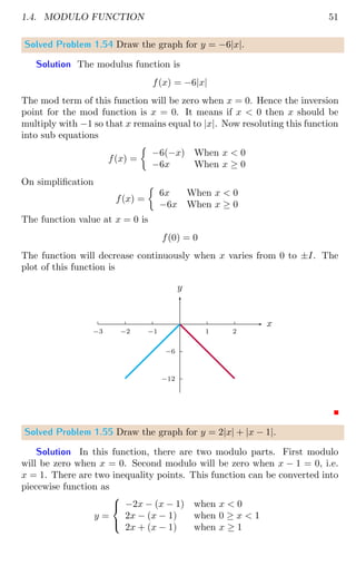 1.4. MODULO FUNCTION 51
Solved Problem 1.54 Draw the graph for y = −6|x|.
Solution The modulus function is
f(x) = −6|x|
The mod term of this function will be zero when x = 0. Hence the inversion
point for the mod function is x = 0. It means if x  0 then x should be
multiply with −1 so that x remains equal to |x|. Now resoluting this function
into sub equations
f(x) =

−6(−x) When x  0
−6x When x ≥ 0
On simplification
f(x) =

6x When x  0
−6x When x ≥ 0
The function value at x = 0 is
f(0) = 0
The function will decrease continuously when x varies from 0 to ±I. The
plot of this function is
−6
−12
1 2
−1
−2
−3
x
y
Solved Problem 1.55 Draw the graph for y = 2|x| + |x − 1|.
Solution In this function, there are two modulo parts. First modulo
will be zero when x = 0. Second modulo will be zero when x − 1 = 0, i.e.
x = 1. There are two inequality points. This function can be converted into
piecewise function as
y =



−2x − (x − 1) when x  0
2x − (x − 1) when 0 ≥ x  1
2x + (x − 1) when x ≥ 1
 