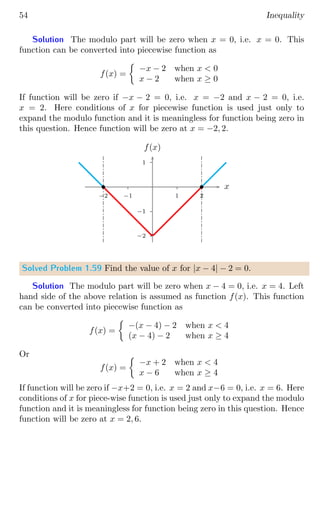 54 Inequality
Solution The modulo part will be zero when x = 0, i.e. x = 0. This
function can be converted into piecewise function as
f(x) =

−x − 2 when x  0
x − 2 when x ≥ 0
If function will be zero if −x − 2 = 0, i.e. x = −2 and x − 2 = 0, i.e.
x = 2. Here conditions of x for piecewise function is used just only to
expand the modulo function and it is meaningless for function being zero in
this question. Hence function will be zero at x = −2, 2.
1
−1
−2
1 2
−1
−2
x
f(x)
b b
Solved Problem 1.59 Find the value of x for |x − 4| − 2 = 0.
Solution The modulo part will be zero when x − 4 = 0, i.e. x = 4. Left
hand side of the above relation is assumed as function f(x). This function
can be converted into piecewise function as
f(x) =

−(x − 4) − 2 when x  4
(x − 4) − 2 when x ≥ 4
Or
f(x) =

−x + 2 when x  4
x − 6 when x ≥ 4
If function will be zero if −x+2 = 0, i.e. x = 2 and x−6 = 0, i.e. x = 6. Here
conditions of x for piece-wise function is used just only to expand the modulo
function and it is meaningless for function being zero in this question. Hence
function will be zero at x = 2, 6.
 