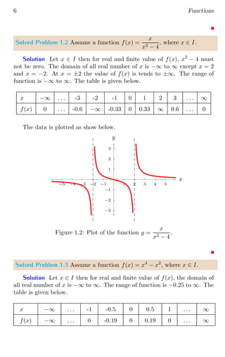6 Functions
Solved Problem 1.2 Assume a function f(x) =
x
x2 − 4
, where x ∈ I.
Solution Let x ∈ I then for real and finite value of f(x), x2
− 4 must
not be zero. The domain of all real number of x is −∞ to ∞ except x = 2
and x = −2. At x = ±2 the value of f(x) is tends to ±∞. The range of
function is −∞ to ∞. The table is given below.
x −∞ . . . -3 -2 -1 0 1 2 3 . . . ∞
f(x) 0 . . . -0.6 −∞ -0.33 0 0.33 ∞ 0.6 . . . 0
The data is plotted as show below.
1
2
3
−1
−2
−3
1 2 3 4 5
−1
−2
−3
−4
−5
x
y
Figure 1.2: Plot of the function y =
x
x2 − 4
.
Solved Problem 1.3 Assume a function f(x) = x4
− x2
, where x ∈ I.
Solution Let x ∈ I then for real and finite value of f(x), the domain of
all real number of x is −∞ to ∞. The range of function is −0.25 to ∞. The
table is given below.
x −∞ . . . -1 -0.5 0 0.5 1 . . . ∞
f(x) −∞ . . . 0 -0.19 0 0.19 0 . . . ∞
 